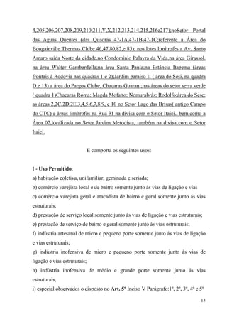 4,205,206,207,208,209,210,211,Y,X,212,213,214,215,216e217);noSetor Portal
das Aguas Quentes (das Quadras 47-1A,47-1B,47-1C;referente à Área do
Bougainville Thermas Clube 46,47,80,82,e 83); nos lotes limítrofes a Av. Santo
Amaro saída Norte da cidade,no Condomínio Palavra da Vida,na área Girassol,
na área Walter Gambardella;na área Santa Paula;na Estância Itapema (áreas
frontais à Rodovia nas quadras 1 e 2);Jardim paraíso II ( área do Sesi, na quadra
D e 13) a área do Pargos Clube, Chacaras Guarani;nas áreas do setor serra verde
( quadra 1)Chacaras Roma; Magda Mofatto; Nomurabrás; Rodolfo;área do Sesc;
as áreas 2,2C,2D,2E,3,4,5,6,7,8,9, e 10 no Setor Lago das Brisas( antigo Campo
do CTC) e áreas limítrofes na Rua 31 na divisa com o Setor Itaici., bem como a
Área 02,localizada no Setor Jardim Metodista, também na divisa com o Setor
Itaici.


                              E comporta os seguintes usos:


I - Uso Permitido:
a) habitação coletiva, unifamiliar, geminada e seriada;
b) comércio varejista local e de bairro somente junto ás vias de ligação e vias
c) comércio varejista geral e atacadista de bairro e geral somente junto ás vias
estruturais;
d) prestação de serviço local somente junto ás vias de ligação e vias estruturais;
e) prestação de serviço de bairro e geral somente junto ás vias estruturais;
f) indústria artesanal de micro e pequeno porte somente junto ás vias de ligação
e vias estruturais;
g) indústria inofensiva de micro e pequeno porte somente junto ás vias de
ligação e vias estruturais;
h) indústria inofensiva de médio e grande porte somente junto ás vias
estruturais;
i) especial observados o disposto no Art. 5º Inciso V Parágrafo:1º, 2º, 3º, 4º e 5º

                                                                                  13
 