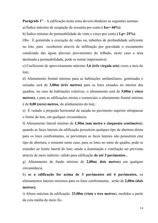 Parágrafo 1º – A edificação nesta zona deverá obedecer as seguintes normas:
a) Índice máximo de ocupação de sessenta por cento ( Ioc= 60%)
b) Índice mínimo de permeabilidade de vinte e cinco por cento ( I.p= 25%)
Obs : É permitido a execução de valas ou, tubulões de profundidade suficiente
no lote, para receberem através de infiltração por gravidade o escoamento
canalizado das águas pluviais provenientes do telhado, neste caso a área
destinada a permeabilidade, pode se tornar impermeável.
c) Coeficiente de aproveitamento máximo 3,6 (três vírgula seis) vezes a área do
lote;
d) Afastamento frontal mínimo para as habitações unifamiliares, geminadas e
seriadas será de 3,00m (três metros) para os lotes situados no interior das
quadras, no caso de habitações coletivas, o afastamento será de 5,00m ( cinco
metros), e para as edificações mistas e comerciais o afastamento frontal mínimo
é de 0,00 (zero) metros, do alinhamento do lote;
e) É vedado a projeção horizontal da sacada no pavimento superior ultrapassar
o limite do lote, em qualquer circunstância.
f) Afastamento lateral mínimo de 1,50m (um metro e cinquenta centímetro);
quando as faces laterais da edificação possuírem qualquer tipo de abertura direta
para os lotes confrontantes, se porventura as faces laterais não possuírem este
tipo de abertura, e somente neste caso, para os lotes no meio de quadra, pode se
estender ao limite lateral do lote; sendo a iluminação e ventilação ser previstas
através de meio indireto; válido para edificação de até 3 pavimentos .
g) Afastamento de fundo mínimo de 2,00m( dois metros) em qualquer
circunstância.
h) se a edificação for acima de 3 pavimentos até 6 pavimentos, os
afastamentos laterais mínimos para os lotes confrontantes, serão de 2,00m (dois
metros);
i) Altura máxima da edificação: 23,00m (vinte e tres metros), medidos a partir
da cota média do meio fio.

                                                                              14
 