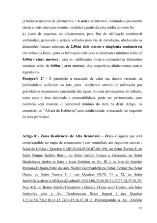 j) Número máximo de pavimentos = 6 (seis) pavimentos, incluindo o pavimento
térreo e mais cinco pavimentos; medidos a partir da cota média do meio fio.
k) Lotes de esquinas, os afastamentos, para fins de edificação residencial
unifamiliar, geminada e seriada voltados para via de circulação, obedecerão as
dimensões frontais mínimas de 2,50m( dois metros e cinqüenta centímetros)
em ambos os lados , para as habitações coletivas as dimensões mínimas serão de
5,00m ( cinco metros) , para as edificações mista e comercial as dimensões
mínimas serão de 0,00m ( zero metros), dos respectivos alinhamentos com o
logradouro.
Parágrafo 2º - É permitido a execução de valas ou, drenos verticais de
profundidade suficiente no lote, para      receberem através de infiltração por
gravidade o escoamento canalizado das águas pluviais provenientes do telhado,
neste caso a área destinada a permeabilidade, pode ser pavimentada, caso
contrário será mantido o percentual mínimo do item b) deste Artigo, na
concessão do “Alvará de Habite-se”,será condicionada a execução do requisito
da área permeável.




Artigo 8º - Zona Residencial de Alta Densidade – Zrad- é aquela que está
compreendido no mapa de zoneamento ( cor vermelha), aos seguintes setores :
Solar de Caldas ( Quadras 01,02,03,04,05,06,07,08e 09), no Setor Turista I; no
Setor Parque Jardim Brasil; no Setor Jardim França e Jeriquara; no Setor
Bandeirante (todos os lotes e áreas lindeiras na Av. JK ); na área do Império
Romano,DiRoma,Parte da área Walter Gambardella;no Setor Termal;No Setor
Oeste; no Setor Turista II ( nas Quadras 69,70, 71 e 72; no Setor
JardimBelvedere(AABB,nasQuadras01,02,03,06,07,08,09,21,22,23,24,25,26,35,
36,e 41); no Bairro Seicho Hanashiro ( Quadra 14),no setor Centro, nos lotes
limítrofes    com    a   Av.   Tiradentes,no   Setor   Itaguaí   (   nas   Quadras
1,2,3,4,5,6,7,8,9,10,11,12,13,14,15,16,17,18 e 19)margeando a Av. Antônio

                                                                                15
 