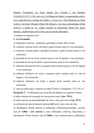 Sanches    Fernandes), no        Setor Jardim dos     Turistas ( nas       Quadras
1;3;4;6;9;12;15;17 e 19), com a Av. Cel Bento de Godoy ( compreendido entre o
trevo saída Sul até o córrego de Caldas ) e com a Av. Elias Bufaiçal; no Setor
Centro; e no Setor Olegário Pinto,Vila Moraes e nas áreas denominadas Gleba
no.02-A, e Gleba no. 01, ambas situadas no loteamento Portal das Águas
Quentes , Jardim Roma, Nova Vila, área de Seicho Hanashiro.
Comporta os seguintes usos:
I - Uso Permitido:
a) habitações coletivas, unifamiliar, geminada, seriada, flats e hotéis
b) comércio varejista local e de bairro e geral somente junto às vias estruturais;
c) comércio varejista geral e atacadista de bairro e geral somente junto às vias
   estruturais;
d) prestação de serviço local somente junta às vias de ligação e vias estruturais;
e) prestação de serviço de bairro e geral somente junto às vias estruturais;
f) indústria artesanal de micro e pequeno porte somente junto às vias de ligação
   e vias estruturais;
g) indústria inofensiva de micro e pequeno porte somente junto às vias de
   ligação e vias estruturais;
h) indústria inofensiva de médio e grande porte somente junto às vias
   estruturais;
i) especial observados o disposto no Art. 5º Inciso V Parágrafos 1o,2o,3o,4o,e 5º
Parágrafo 1º - A edificação nesta zona deverá obedecer as seguintes normas:
a) índice máximo de ocupação de sessenta por cento; ( Ioc= 70%)
b) índice mínimo de permeabilidade de vinte e cinco por cento; ( I.p= 25%)
c) coeficiente de aproveitamento máximo 6,0 (seis) vezes a área do lote;
d) afastamento frontal mínimo p/ habitações unifamiliar,geminada,e seriada,
será de 3,00m ( três metros) e para edificações coletivas, flats,hotéis, o
afastamento frontal mínimo será de 5,00m ( cinco metros) para as edificações


                                                                                 16
 