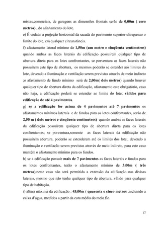 mistas,comerciais, de garagens as dimensões frontais serão de 0,00m ( zero
metros) , do alinhamento do lote.
e) É vedado a projeção horizontal da sacada do pavimento superior ultrapassar o
limite do lote, em qualquer circunstância.
f) afastamento lateral mínimo de 1,50m (um metro e cinqüenta centímetros)
quando ambas as faces laterais da edificação possuírem qualquer tipo de
abertura direta para os lotes confrontantes, se porventura as faces laterais não
possuírem este tipo de abertura, os mesmos poderão se estender aos limites do
lote, devendo a iluminação e ventilação serem previstas através de meio indireto
;o afastamento de fundo mínimo será de 2,00m( dois metros) quando houver
qualquer tipo de abertura direta da edificação, afastamento este obrigatório, caso
não haja, a edificação poderá se estender ao limite do lote; válidos para
edificação de até 4 pavimentos.
g) se a edificação for acima de 4 pavimentos até 7 pavimentos os
afastamentos mínimos laterais e de fundos para os lotes confrontantes, serão de
2,50 m ( dois metros e cinqüenta centímetros) quando ambas as faces laterais
da edificação possuírem qualquer tipo de abertura direta para os lotes
confrontantes; se porventura,somente         as faces laterais da edificação não
possuírem abertura, poderão se estenderem até os limites dos lote,, devendo a
iluminação e ventilação serem previstas através de meio indireto, para este caso
mantém o afastamento mínimo para os fundos.
h) se a edificação possuir mais de 7 pavimentos as faces laterais e fundos para
os lotes confrontantes, terão o afastamento mínimo de 3,00m ( três
metros),neste caso não será permitida a extensão da edificação nas divisas
laterais, mesmo que não tenha qualquer tipo de abertura, válido para qualquer
tipo de habitação.
i) altura máxima da edificação : 45,00m ( quarenta e cinco metros ;incluindo a
caixa d’água, medidos a partir da cota média do meio fio.


                                                                               17
 