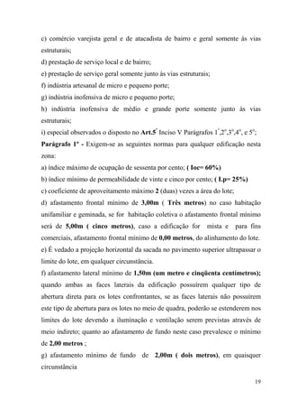 c) comércio varejista geral e de atacadista de bairro e geral somente às vias
estruturais;
d) prestação de serviço local e de bairro;
e) prestação de serviço geral somente junto às vias estruturais;
f) indústria artesanal de micro e pequeno porte;
g) indústria inofensiva de micro e pequeno porte;
h) indústria inofensiva de médio e grande porte somente junto às vias
estruturais;
i) especial observados o disposto no Art.5º Inciso V Parágrafos 1º,2o,3o,4o, e 5o;
Parágrafo 1º - Exigem-se as seguintes normas para qualquer edificação nesta
zona:
a) índice máximo de ocupação de sessenta por cento; ( Ioc= 60%)
b) índice mínimo de permeabilidade de vinte e cinco por cento; ( I.p= 25%)
c) coeficiente de aproveitamento máximo 2 (duas) vezes a área do lote;
d) afastamento frontal mínimo de 3,00m ( Três metros) no caso habitação
unifamiliar e geminada, se for habitação coletiva o afastamento frontal mínimo
será de 5,00m ( cinco metros), caso a edificação for           mista e   para fins
comerciais, afastamento frontal mínimo de 0,00 metros, do alinhamento do lote.
e) É vedado a projeção horizontal da sacada no pavimento superior ultrapassar o
limite do lote, em qualquer circunstância.
f) afastamento lateral mínimo de 1,50m (um metro e cinqüenta centímetros);
quando ambas as faces laterais da edificação possuírem qualquer tipo de
abertura direta para os lotes confrontantes, se as faces laterais não possuírem
este tipo de abertura para os lotes no meio de quadra, poderão se estenderem nos
limites do lote devendo a iluminação e ventilação serem previstas através de
meio indireto; quanto ao afastamento de fundo neste caso prevalesce o mínimo
de 2,00 metros ;
g) afastamento mínimo de fundo de 2,00m ( dois metros), em quaisquer
circunstância

                                                                                 19
 
