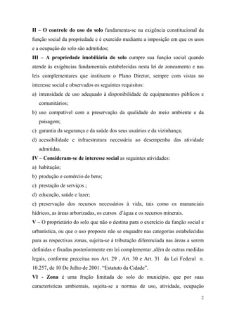 II – O controle do uso do solo fundamenta-se na exigência constitucional da
função social da propriedade e é exercido mediante a imposição em que os usos
e a ocupação do solo são admitidos;
III – A propriedade imobiliária do solo cumpre sua função social quando
atende ás exigências fundamentais estabelecidas nesta lei de zoneamento e nas
leis complementares que instituem o Plano Diretor, sempre com vistas no
interesse social e observados os seguintes requisitos:
a) intensidade de uso adequado à disponibilidade de equipamentos públicos e
   comunitários;
b) uso compatível com a preservação da qualidade do meio ambiente e da
   paisagem;
c) garantia da segurança e da saúde dos seus usuários e da vizinhança;
d) acessibilidade e infraestrutura necessária ao desempenho das atividade
   admitidas.
IV – Consideram-se de interesse social as seguintes atividades:
a) habitação;
b) produção e comércio de bens;
c) prestação de serviços ;
d) educação, saúde e lazer;
e) preservação dos recursos necessários à vida, tais como os mananciais
hídricos, as áreas arborizadas, os cursos d’água e os recursos minerais.
V – O proprietário do solo que não o destina para o exercício da função social e
urbanística, ou que o uso proposto não se enquadre nas categorias estabelecidas
para as respectivas zonas, sujeita-se à tributação diferenciada nas áreas a serem
definidas e fixadas posteriormente em lei complementar ,além de outras medidas
legais, conforme preceitua nos Art. 29 , Art. 30 e Art. 31 da Lei Federal n.
10.257, de 10 De Julho de 2001. “Estatuto da Cidade”.
VI - Zona é uma fração limitada do solo do município, que por suas
características ambientais, sujeita-se a normas de uso, atividade, ocupação

                                                                               2
 