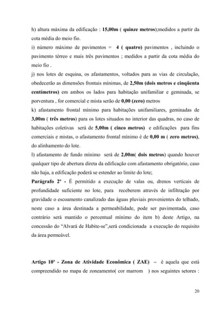 h) altura máxima da edificação : 15,00m ( quinze metros);medidos a partir da
cota média do meio fio.
i) número máximo de pavimentos = 4 ( quatro) pavimentos , incluindo o
pavimento térreo e mais três pavimentos ; medidos a partir da cota média do
meio fio .
j) nos lotes de esquina, os afastamentos, voltados para as vias de circulação,
obedecerão as dimensões frontais mínimas, de 2,50m (dois metros e cinqüenta
centímetros) em ambos os lados para habitação unifamiliar e geminada, se
porventura , for comercial e mista serão de 0,00 (zero) metros
k) afastamento frontal mínimo para habitações unifamiliares, geminadas de
3,00m ( três metros) para os lotes situados no interior das quadras, no caso de
habitações coletivas será de 5,00m ( cinco metros) e edificações para fins
comerciais e mistas, o afastamento frontal mínimo é de 0,00 m ( zero metros),
do alinhamento do lote.
l) afastamento de fundo mínimo será de 2,00m( dois metros) quando houver
qualquer tipo de abertura direta da edificação com afastamento obrigatório, caso
não haja, a edificação poderá se estender ao limite do lote;
Parágrafo 2º - É permitido a execução de valas ou, drenos verticais de
profundidade suficiente no lote, para      receberem através de infiltração por
gravidade o escoamento canalizado das águas pluviais provenientes do telhado,
neste caso a área destinada a permeabilidade, pode ser pavimentada, caso
contrário será mantido o percentual mínimo do item b) deste Artigo, na
concessão do “Alvará de Habite-se”,será condicionada a execução do requisito
da área permeável.




Artigo 10º - Zona de Atividade Econômica ( ZAE) – é aquela que está
compreendido no mapa de zoneamento( cor marrom           ) nos seguintes setores :


                                                                               20
 