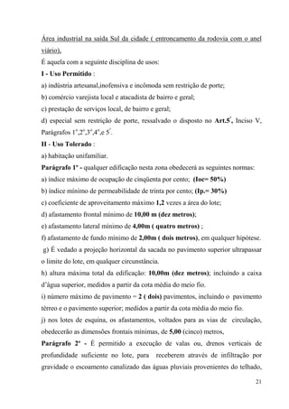 Área industrial na saída Sul da cidade ( entroncamento da rodovia com o anel
viário),
É aquela com a seguinte disciplina de usos:
I - Uso Permitido :
a) indústria artesanal,inofensiva e incômoda sem restrição de porte;
b) comércio varejista local e atacadista de bairro e geral;
c) prestação de serviços local, de bairro e geral;
d) especial sem restrição de porte, ressalvado o disposto no Art.5º, Inciso V,
Parágrafos 1o,2o,3o,4o,e 5º.
II - Uso Tolerado :
a) habitação unifamiliar.
Parágrafo 1º - qualquer edificação nesta zona obedecerá as seguintes normas:
a) índice máximo de ocupação de cinqüenta por cento; (Ioc= 50%)
b) índice mínimo de permeabilidade de trinta por cento; (Ip.= 30%)
c) coeficiente de aproveitamento máximo 1,2 vezes a área do lote;
d) afastamento frontal mínimo de 10,00 m (dez metros);
e) afastamento lateral mínimo de 4,00m ( quatro metros) ;
f) afastamento de fundo mínimo de 2,00m ( dois metros), em qualquer hipótese.
g) É vedado a projeção horizontal da sacada no pavimento superior ultrapassar
o limite do lote, em qualquer circunstância.
h) altura máxima total da edificação: 10,00m (dez metros); incluindo a caixa
d’água superior, medidos a partir da cota média do meio fio.
i) número máximo de pavimento = 2 ( dois) pavimentos, incluindo o pavimento
térreo e o pavimento superior; medidos a partir da cota média do meio fio.
j) nos lotes de esquina, os afastamentos, voltados para as vias de circulação,
obedecerão as dimensões frontais mínimas, de 5,00 (cinco) metros,
Parágrafo 2º - É permitido a execução de valas ou, drenos verticais de
profundidade suficiente no lote, para       receberem através de infiltração por
gravidade o escoamento canalizado das águas pluviais provenientes do telhado,

                                                                               21
 