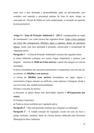 neste caso a área destinada a permeabilidade, pode ser pavimentada, caso
contrário será mantido o percentual mínimo do item b) deste Artigo, na
concessão do “Alvará de Habite-se”,será condicionada a execução do requisito
da área permeável.




Artigo 11 - Zona de Proteção Ambiental I – ZPA I –compreendido no mapa
do zoneamento ( cor verde escuro) das seguintes faixas :Toda a faixa contígua
aos leitos dos córregos,rios, ribeirões, lagos e represas, dentro do perímetro
urbano, sendo uma área destinada à proteção, conservação e recuperação da
vegetação nativa.
Parágrafo 1º – A Zona de Proteção Ambiental I consiste das seguintes áreas:
a) faixas bilaterais contíguas aos cursos d’água temporários e perenes com
larguras   mínimas de 30,00 m( trinta metros), a partir das margens ou cota de
inundação.
b) áreas circundantes das nascentes permanentes e temporárias, com um raio de,
no mínimo de 100,00m ( cem metros).
c) Faixas de 100,00m (cem metros) circundantes aos lagos, lagoas e
reservatórios d’água, naturais ou artificiais, como represas e barragens, desde o
seu nível mais alto, medido horizontalmente;
d)Topos e encostas de morros;
e) Encostas ou partes destas com declividade superior a 40%(quarenta por
cento);
f) Veredas ( buritizais);
g) Todas as áreas recobertas por vegetação nativa.
Parágrafo 2º – Não será permitido nenhum uso, ocupação ou edificação.
Parágrafo 3º – É vedada extração de vegetação, exceto em caso de risco e
perigo eminente, mediante laudo de vistoria técnica elaborado pela Secretaria
Municipal do Meio Ambiente.

                                                                              22
 