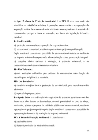 Artigo 12 -Zona de Proteção Ambiental II – ZPA II – a zona onde são
admitidos as atividades relativas à proteção, conservação e recuperação da
vegetação nativa, bem como demais atividades correspondentes à unidade de
conservação em que a zona se enquadre, na forma da legislação federal e
estadual;
I - Uso Permitido:
a) proteção, conservação recuperação da vegetação nativa;
b) recreacional compatível, mediante aprovação de projeto específico pelo
órgão ambiental competente, precedido da apresentação de estudo de avaliação
de impacto ambiental comprovando a harmonização com a preservação integral;
c) pesquisa básica aplicada à ecologia, à proteção ambiental, e ao
desenvolvimento da educação conservacionista;
II – Uso Tolerado :
a) uma habitação unifamiliar por unidade de conservação, com função de
moradia para a vigilância e zeladoria.
III - Uso Permissível :
a) comércio varejista local e prestação de serviço local, para atendimento dos
visitantes;
b) especial de pequeno porte.
Parágrafo único – a utilização de vegetação de proteção permanente ou das
áreas onde elas devem se desenvolver, só será permissível no caso de obras,
atividades, planos e projetos de utilidade pública ou interesse social, mediante
aprovação de projeto específico pelo órgão ambiental competente, precedido da
apresentação de estudo de avaliação de impacto ambiental;
IV - A Zona de Proteção Ambiental II , consiste de :
a) Jardim Botânico;
b) Reserva particular de patrimônio natural;

                                                                             23
 