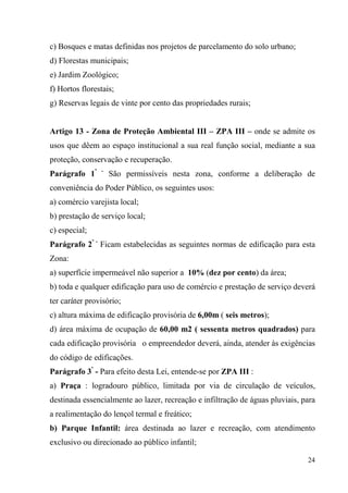 c) Bosques e matas definidas nos projetos de parcelamento do solo urbano;
d) Florestas municipais;
e) Jardim Zoológico;
f) Hortos florestais;
g) Reservas legais de vinte por cento das propriedades rurais;


Artigo 13 - Zona de Proteção Ambiental III – ZPA III – onde se admite os
usos que dêem ao espaço institucional a sua real função social, mediante a sua
proteção, conservação e recuperação.
Parágrafo 1º    -
                    São permissíveis nesta zona, conforme a deliberação de
conveniência do Poder Público, os seguintes usos:
a) comércio varejista local;
b) prestação de serviço local;
c) especial;
Parágrafo 2º - Ficam estabelecidas as seguintes normas de edificação para esta
Zona:
a) superfície impermeável não superior a 10% (dez por cento) da área;
b) toda e qualquer edificação para uso de comércio e prestação de serviço deverá
ter caráter provisório;
c) altura máxima de edificação provisória de 6,00m ( seis metros);
d) área máxima de ocupação de 60,00 m2 ( sessenta metros quadrados) para
cada edificação provisória o empreendedor deverá, ainda, atender às exigências
do código de edificações.
Parágrafo 3º - Para efeito desta Lei, entende-se por ZPA III :
a) Praça : logradouro público, limitada por via de circulação de veículos,
destinada essencialmente ao lazer, recreação e infiltração de águas pluviais, para
a realimentação do lençol termal e freático;
b) Parque Infantil: área destinada ao lazer e recreação, com atendimento
exclusivo ou direcionado ao público infantil;

                                                                               24
 