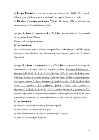 c) Parque Esportivo : área aberta com um mínimo de 10.000 m2 e raio de
influência de quinhentos metros, destinado ao esporte, lazer e recreação;
d) Rótulas e Canteiros do Sistema Viário : são áreas públicas utilizadas no
ordenamento do fluxo do sistema viário.


Artigo 14 - Zona Aeroportuária I – (ZAP I) - área destinada ao domínio do
Aeroporto de Caldas Novas
Compreende os seguintes usos:
I- Uso Permitido :
a) exclusivamente para atividades aeroportuárias, definidos pela ANAC, órgão
responsável do Ministério da Aeronáutica com anuência prévia da Prefeitura
Municipal.


Artigo 15 - Zona Aeroportuária II – (ZAP II) – compreende ao mapa de
zoneamento ( cor azul claro) os seguintes setores :Residencial Primavera (
Quadras 9,10,11,12,13,15,16,17,18,19,20; área W.M.V; área da Rádio terra,
Chácaras Paraíso, a’rea do Camping Clube do Brasil CCB;Loteamento parque
das Águas quentes 2, Setor Aeroporto ( Quadras 9,10,11,12,13,14,)Setor Bela
Vista    (    Quadras     1,2,3,4,5)Setor    jardim     Privê   das   caldas    (
Quadras:1,2,3,13,14,15,16,19,20,21,24,25) Jardim Paraíso II ( quadras 24,25),
que são adjacentes às extremidades de pouso e decolagem ,as edificações nesta
zona devem ser dotadas de proteção sonora e podem conter os seguintes usos:
I- Uso Permitido :
a) comércio varejista e atacadista de bairro e geral;
b) prestação de serviço de bairro e geral;
c) indústria inofensiva e incômoda sem restrição de porte;
d) especial sem restrição de portes.




                                                                               25
 