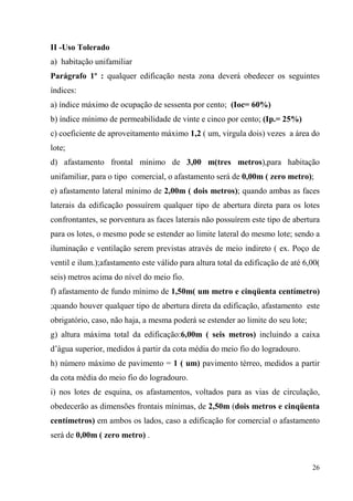 II -Uso Tolerado
a) habitação unifamiliar
Parágrafo 1º : qualquer edificação nesta zona deverá obedecer os seguintes
índices:
a) índice máximo de ocupação de sessenta por cento; (Ioc= 60%)
b) índice mínimo de permeabilidade de vinte e cinco por cento; (Ip.= 25%)
c) coeficiente de aproveitamento máximo 1,2 ( um, virgula dois) vezes a área do
lote;
d) afastamento frontal mínimo de 3,00 m(tres metros),para habitação
unifamiliar, para o tipo comercial, o afastamento será de 0,00m ( zero metro);
e) afastamento lateral mínimo de 2,00m ( dois metros); quando ambas as faces
laterais da edificação possuírem qualquer tipo de abertura direta para os lotes
confrontantes, se porventura as faces laterais não possuírem este tipo de abertura
para os lotes, o mesmo pode se estender ao limite lateral do mesmo lote; sendo a
iluminação e ventilação serem previstas através de meio indireto ( ex. Poço de
ventil e ilum.);afastamento este válido para altura total da edificação de até 6,00(
seis) metros acima do nível do meio fio.
f) afastamento de fundo mínimo de 1,50m( um metro e cinqüenta centímetro)
;quando houver qualquer tipo de abertura direta da edificação, afastamento este
obrigatório, caso, não haja, a mesma poderá se estender ao limite do seu lote;
g) altura máxima total da edificação:6,00m ( seis metros) incluindo a caixa
d’água superior, medidos à partir da cota média do meio fio do logradouro.
h) número máximo de pavimento = 1 ( um) pavimento térreo, medidos a partir
da cota média do meio fio do logradouro.
i) nos lotes de esquina, os afastamentos, voltados para as vias de circulação,
obedecerão as dimensões frontais mínimas, de 2,50m (dois metros e cinqüenta
centímetros) em ambos os lados, caso a edificação for comercial o afastamento
será de 0,00m ( zero metro) .


                                                                                 26
 