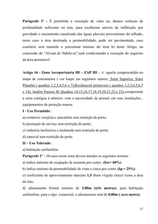 Parágrafo 2º - É permitido a execução de valas ou, drenos verticais de
profundidade suficiente no lote, para receberem através de infiltração por
gravidade o escoamento canalizado das águas pluviais provenientes do telhado,
neste caso a área destinada a permeabilidade, pode ser pavimentada, caso
contrário será mantido o percentual mínimo do item b) deste Artigo, na
concessão do “Alvará de Habite-se”,será condicionada a execução do requisito
da área permeável.


Artigo 16 - Zona Aeroportuária III – ZAP III - é aquela compreendido no
mapa de zoneamento ( cor kaqui )os seguintes setores: Setor Itaparica, Setor
Planalto ( quadras 1,2,3,4,5,6 e 7);Residencial primavera ( quadras 1,2,3,4,5,6,7
e 14), Jardim Paraiso II( Quadras 14,15,16,17,18,19,20,21,22,e 23) compreende
a zona contígua à anterior, com a necessidade de possuir em suas instalações ,
equipamentos de proteção sonora.
I - Uso Permitido :
a) comércio varejista e atacadista sem restrição de porte;
b) prestação de serviço sem restrição de porte;
c) indústria inofensiva e incômoda sem restrição de porte;
d) especial sem restrição de porte.
II – Uso Tolerado :
a) habitação unifamiliar.
Parágrafo 1º – Os usos nesta zona devem atender as seguintes normas :
a) índice máximo de ocupação de sessenta por cento; (Ioc= 60%)
b) índice mínimo de permeabilidade de vinte e cinco por cento; (Ip.= 25%)
c) coeficiente de aproveitamento máximo 1,5 (hum virgula cinco) vezes a área
do lote;
d) afastamento frontal mínimo de 3,00m (três metros); para habitação
unifamiliar, para o tipo comercial, o afastamento será de 0,00m ( zero metro);


                                                                              27
 