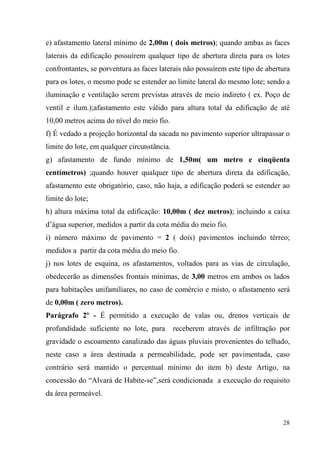 e) afastamento lateral mínimo de 2,00m ( dois metros); quando ambas as faces
laterais da edificação possuírem qualquer tipo de abertura direta para os lotes
confrontantes, se porventura as faces laterais não possuírem este tipo de abertura
para os lotes, o mesmo pode se estender ao limite lateral do mesmo lote; sendo a
iluminação e ventilação serem previstas através de meio indireto ( ex. Poço de
ventil e ilum.);afastamento este válido para altura total da edificação de até
10,00 metros acima do nível do meio fio.
f) É vedado a projeção horizontal da sacada no pavimento superior ultrapassar o
limite do lote, em qualquer circunstância.
g) afastamento de fundo mínimo de 1,50m( um metro e cinqüenta
centímetros) ;quando houver qualquer tipo de abertura direta da edificação,
afastamento este obrigatório, caso, não haja, a edificação poderá se estender ao
limite do lote;
h) altura máxima total da edificação: 10,00m ( dez metros); incluindo a caixa
d’água superior, medidos a partir da cota média do meio fio.
i) número máximo de pavimento = 2 ( dois) pavimentos incluindo térreo;
medidos a partir da cota média do meio fio.
j) nos lotes de esquina, os afastamentos, voltados para as vias de circulação,
obedecerão as dimensões frontais mínimas, de 3,00 metros em ambos os lados
para habitações unifamiliares, no caso de comércio e misto, o afastamento será
de 0,00m ( zero metros).
Parágrafo 2º - É permitido a execução de valas ou, drenos verticais de
profundidade suficiente no lote, para        receberem através de infiltração por
gravidade o escoamento canalizado das águas pluviais provenientes do telhado,
neste caso a área destinada a permeabilidade, pode ser pavimentada, caso
contrário será mantido o percentual mínimo do item b) deste Artigo, na
concessão do “Alvará de Habite-se”,será condicionada a execução do requisito
da área permeável.


                                                                               28
 