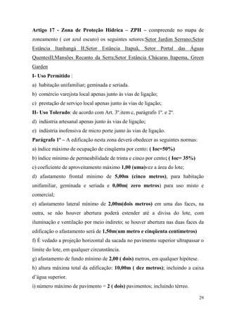 Artigo 17 - Zona de Proteção Hídrica – ZPH – compreende no mapa de
zoneamento ( cor azul escuro) os seguintes setores:Setor Jardim Serrano;Setor
Estância Itanhangá II;Setor Estância Itapuã, Setor Portal das Águas
QuentesII;Mansões Recanto da Serra;Setor Estância Chácaras Itapema, Green
Garden
I- Uso Permitido :
a) habitação unifamiliar; geminada e seriada.
b) comércio varejista local apenas junto às vias de ligação;
c) prestação de serviço local apenas junto às vias de ligação;
II- Uso Tolerado: de acordo com Art. 3º.item c, parágrafo 1º. e 2º.
d) indústria artesanal apenas junto às vias de ligação;
e) indústria inofensiva de micro porte junto às vias de ligação.
Parágrafo 1º – A edificação nesta zona deverá obedecer as seguintes normas:
a) índice máximo de ocupação de cinqüenta por cento; ( Ioc=50%)
b) índice mínimo de permeabilidade de trinta e cinco por cento; ( Ioc= 35%)
c) coeficiente de aproveitamento máximo 1,00 (uma)vez a área do lote;
d) afastamento frontal mínimo de 5,00m (cinco metros), para habitação
unifamiliar, geminada e seriada e 0,00m( zero metros) para uso misto e
comercial;
e) afastamento lateral mínimo de 2,00m(dois metros) em uma das faces, na
outra, se não houver abertura poderá estender até a divisa do lote, com
iluminação e ventilação por meio indireto; se houver abertura nas duas faces da
edificação o afastamento será de 1,50m(um metro e cinqüenta centímetros)
f) É vedado a projeção horizontal da sacada no pavimento superior ultrapassar o
limite do lote, em qualquer circunstância.
g) afastamento de fundo mínimo de 2,00 ( dois) metros, em qualquer hipótese.
h) altura máxima total da edificação: 10,00m ( dez metros); incluindo a caixa
d’água superior.
i) número máximo de pavimento = 2 ( dois) pavimentos; incluindo térreo.

                                                                               29
 