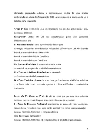 edificação apropriada, estando a representação gráfica de seus limites
configurada no Mapa de Zoneamento 2011 , que compõem o anexo desta lei e
dela faz parte integrante.


Artigo 2º- Para efeito desta lei, o solo municipal fica dividido em zonas de uso,
e zonas de proteção.
Parágrafo1º- Zonas de Uso são caracterizadas pelos usos conforme
predominantes em:
I - Zona Residencial: com o predomínio de uso para
Habitação residencial, e condomínios residenciais diferenciados (ZRbd e ZRmd)
Zona Residencial de Baixa Densidade
Zona Residencial de Média Densidade
Zona Residencial de Alta Densidade
II - Zona de Uso Misto: é a zona que admite o uso
residencial, usos especiais e atividades econômicas.
III - Zona de Atividade Econômica é a zona onde
predominam as atividades econômicas.
IV - Zona Turística e Lazer é a zona onde predominam as atividades turísticas
e de lazer, tais como: hotelaria, apart-hotel, flats,residências e condomínios
horizontais


Parágrafo 2º - Zonas de Proteção são as zonas que por suas características
especiais exigem restrições para a sua proteção como as seguintes:
I - Zona de Proteção Ambiental compreende as zonas de valor ecológico,
paisagístico e recreativo cujos usos serão compatíveis com a sua preservação:
Zona de Proteção Ambiental I: correspondente a
zona de proteção permanente;
Zona de Proteção Ambiental II: correspondente a unidade de conservação.


                                                                                3
 