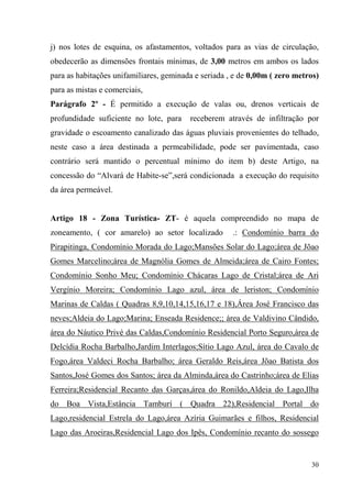 j) nos lotes de esquina, os afastamentos, voltados para as vias de circulação,
obedecerão as dimensões frontais mínimas, de 3,00 metros em ambos os lados
para as habitações unifamiliares, geminada e seriada , e de 0,00m ( zero metros)
para as mistas e comerciais,
Parágrafo 2º - É permitido a execução de valas ou, drenos verticais de
profundidade suficiente no lote, para    receberem através de infiltração por
gravidade o escoamento canalizado das águas pluviais provenientes do telhado,
neste caso a área destinada a permeabilidade, pode ser pavimentada, caso
contrário será mantido o percentual mínimo do item b) deste Artigo, na
concessão do “Alvará de Habite-se”,será condicionada a execução do requisito
da área permeável.


Artigo 18 - Zona Turística- ZT- é aquela compreendido no mapa de
zoneamento, ( cor amarelo) ao setor localizado        .: Condomínio barra do
Pirapitinga, Condomínio Morada do Lago;Mansões Solar do Lago;área de Jõao
Gomes Marcelino;área de Magnólia Gomes de Almeida;área de Cairo Fontes;
Condomínio Sonho Meu; Condomínio Chácaras Lago de Cristal;área de Ari
Vergínio Moreira; Condomínio Lago azul, área de leriston; Condomínio
Marinas de Caldas ( Quadras 8,9,10,14,15,16,17 e 18),Área José Francisco das
neves;Aldeia do Lago;Marina; Enseada Residence;; área de Valdivino Cândido,
área do Náutico Privé das Caldas,Condomínio Residencial Porto Seguro,área de
Delcídia Rocha Barbalho,Jardim Interlagos;Sítio Lago Azul, área do Cavalo de
Fogo,área Valdeci Rocha Barbalho; área Geraldo Reis,área Jõao Batista dos
Santos,José Gomes dos Santos; área da Alminda,área do Castrinho;área de Elias
Ferreira;Residencial Recanto das Garças,área do Ronildo,Aldeia do Lago,Ilha
do Boa Vista,Estância Tamburí ( Quadra 22),Residencial Portal do
Lago,residencial Estrela do Lago,área Azíria Guimarães e filhos, Residencial
Lago das Aroeiras,Residencial Lago dos Ipês, Condomínio recanto do sossego


                                                                             30
 