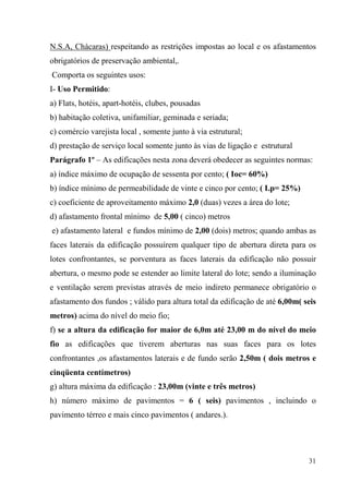 N.S.A, Chácaras) respeitando as restrições impostas ao local e os afastamentos
obrigatórios de preservação ambiental,.
Comporta os seguintes usos:
I- Uso Permitido:
a) Flats, hotéis, apart-hotéis, clubes, pousadas
b) habitação coletiva, unifamiliar, geminada e seriada;
c) comércio varejista local , somente junto à via estrutural;
d) prestação de serviço local somente junto às vias de ligação e estrutural
Parágrafo 1º – As edificações nesta zona deverá obedecer as seguintes normas:
a) índice máximo de ocupação de sessenta por cento; ( Ioc= 60%)
b) índice mínimo de permeabilidade de vinte e cinco por cento; ( I.p= 25%)
c) coeficiente de aproveitamento máximo 2,0 (duas) vezes a área do lote;
d) afastamento frontal mínimo de 5,00 ( cinco) metros
e) afastamento lateral e fundos mínimo de 2,00 (dois) metros; quando ambas as
faces laterais da edificação possuírem qualquer tipo de abertura direta para os
lotes confrontantes, se porventura as faces laterais da edificação não possuir
abertura, o mesmo pode se estender ao limite lateral do lote; sendo a iluminação
e ventilação serem previstas através de meio indireto permanece obrigatório o
afastamento dos fundos ; válido para altura total da edificação de até 6,00m( seis
metros) acima do nível do meio fio;
f) se a altura da edificação for maior de 6,0m até 23,00 m do nível do meio
fio as edificações que tiverem aberturas nas suas faces para os lotes
confrontantes ,os afastamentos laterais e de fundo serão 2,50m ( dois metros e
cinqüenta centímetros)
g) altura máxima da edificação : 23,00m (vinte e três metros)
h) número máximo de pavimentos = 6 ( seis) pavimentos , incluindo o
pavimento térreo e mais cinco pavimentos ( andares.).




                                                                               31
 