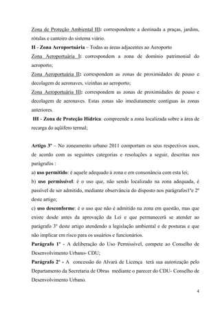 Zona de Proteção Ambiental III: correspondente a destinada a praças, jardins,
rótulas e canteiro do sistema viário.
II - Zona Aeroportuária – Todas as áreas adjacentes ao Aeroporto
Zona Aeroportuária I: correspondem a zona de domínio patrimonial do
aeroporto;
Zona Aeroportuária II: correspondem as zonas de proximidades de pouso e
decolagem de aeronaves, vizinhas ao aeroporto;
Zona Aeroportuária III: correspondem as zonas de proximidades de pouso e
decolagem de aeronaves. Estas zonas são imediatamente contíguas às zonas
anteriores.
III - Zona de Proteção Hídrica: compreende a zona localizada sobre a área de
recarga do aqüífero termal;


Artigo 3º – No zoneamento urbano 2011 comportam os seus respectivos usos,
de acordo com as seguintes categorias e resoluções a seguir, descritas nos
parágrafos :
a) uso permitido: é aquele adequado á zona e em consonância com esta lei;
b) uso permissível: é o uso que, não sendo localizado na zona adequada, é
passível de ser admitido, mediante observância do disposto nos parágrafos1ºe 2º
deste artigo;
c) uso desconforme: é o uso que não é admitido na zona em questão, mas que
existe desde antes da aprovação da Lei e que permanecerá se atender ao
parágrafo 3º deste artigo atendendo a legislação ambiental e de posturas e que
não implicar em risco para os usuários e funcionários.
Parágrafo 1º - A deliberação do Uso Permissível, compete ao Conselho de
Desenvolvimento Urbano- CDU;
Parágrafo 2º - A concessão do Alvará de Licença terá sua autorização pelo
Departamento da Secretaria de Obras mediante o parecer do CDU- Conselho de
Desenvolvimento Urbano.

                                                                             4
 