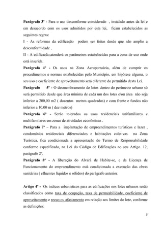 Parágrafo 3º - Para o uso desconforme considerado , instalado antes da lei e
em desacordo com os usos admitidos por esta lei,            ficam estabelecidos as
seguintes regras:
I - As reformas da edificação        podem ser feitas desde que não amplie a
desconformidade ,
II - A edificação,atenderá os parâmetros estabelecidas para a zona de uso onde
está inserida.
Parágrafo 4º - Os usos na Zona Aeroportuária, além de cumprir os
procedimentos e normas estabelecidas pelo Município, em hipótese alguma, o
seu uso e coeficiente de aproveitamento será diferente do permitido desta Lei.
Parágrafo        5º - O desmembramento de lotes dentro do perímetro urbano só
será permitido desde que área mínima de cada um dos lotes e/ou área não seja
inferior a 200,00 m2 ( duzentos metros quadrados) e com frente e fundos não
inferior a 10,00 m ( dez metros)
Parágrafo 6º - Serão tolerados os usos residenciais unifamiliares e
multifamilares em zonas de atividades econômicas .
Parágrafo 7º – Para a implantação de empreendimentos turísticos e lazer ,
condomínios residenciais diferenciados e habitações coletivas            na Zona
Turística, fica condicionada a apresentação do Termo de Responsabilidade
conforme especificado, na Lei do Código de Edificações no seu Artigo. 12,
parágrafo 2º.
Parágrafo 8º - A liberação do Alvará de Habite-se, e da Licença de
Funcionamento do empreendimento está condicionada a execução das obras
sanitárias ( efluentes líquidos e sólidos) do parágrafo anterior.


Artigo 4º - Os índices urbanísticos para as edificações nos lotes urbanos serão
classificados como taxa de ocupação, taxa de permeabilidade, coeficiente de
aproveitamento e recuo ou afastamento em relação aos limites do lote, conforme
as definições:

                                                                                 5
 