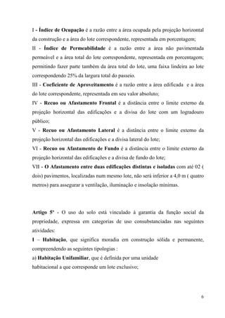 I - Índice de Ocupação é a razão entre a área ocupada pela projeção horizontal
da construção e a área do lote correspondente, representada em porcentagem;
II - Índice de Permeabilidade é a razão entre a área não pavimentada
permeável e a área total do lote correspondente, representada em porcentagem;
permitindo fazer parte também da área total do lote, uma faixa lindeira ao lote
correspondendo 25% da largura total do passeio.
III - Coeficiente de Aproveitamento é a razão entre a área edificada e a área
do lote correspondente, representada em seu valor absoluto;
IV - Recuo ou Afastamento Frontal é a distância entre o limite externo da
projeção horizontal das edificações e a divisa do lote com um logradouro
público;
V - Recuo ou Afastamento Lateral é a distância entre o limite externo da
projeção horizontal das edificações e a divisa lateral do lote;
VI - Recuo ou Afastamento de Fundo é a distância entre o limite externo da
projeção horizontal das edificações e a divisa de fundo do lote;
VII - O Afastamento entre duas edificações distintas e isoladas com até 02 (
dois) pavimentos, localizadas num mesmo lote, não será inferior a 4,0 m ( quatro
metros) para assegurar a ventilação, iluminação e insolação mínimas.




Artigo 5º - O uso do solo está vinculado à garantia da função social da
propriedade, expressa em categorias de uso consubstanciadas nas seguintes
atividades:
I – Habitação, que significa moradia em construção sólida e permanente,
compreendendo as seguintes tipologias :
a) Habitação Unifamiliar, que é definida por uma unidade
habitacional a que corresponde um lote exclusivo;




                                                                              6
 