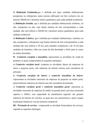 b) Habitação Geminada,que é definida por duas unidades habitacionais
justapostas ou sobrepostas numa mesma edificação em lote exclusivo de, no
mínimo 200,00 m2 ( duzentos metros quadrados), para cada unidade residencial.
c) Habitação Seriada, que é definida por unidades habitacionais similares, ou
não, justapostas ou não, cuja fração mínima do lote correspondente a cada
unidade ,não será inferior a 200,00 m2 ( duzentos metros quadrados), para cada
unidade residencial.
d) Habitação Coletiva, que é definida por unidades habitacionais, similares ou
não, justapostas e sobrepostas cuja fração mínima do lote correspondente a cada
unidade não será inferior a 30 m2, para unidades residenciais e de 18 m2 para
unidades de hotelaria e flats nas zonas de alta densidade e 45m2 para as zonas
de média densidade.
II - Comércio varejista e atacadista, representam as atividades de venda de
produtos os quais compreendem as seguintes tipologias:
a) Comércio varejista local: comporta as atividades típicas de empresas de
micro e pequeno porte, não indutoras de trânsito intenso nem causadoras de
poluição;
b) Comércio varejista de bairro e comércio atacadista de bairro:
representam as atividades mercantis de empresas de pequeno ou médio porte,
potencialmente indutoras de trânsito mas não causadoras de poluição.
c) Comércio varejista geral e comércio atacadista geral: representa as
atividades mercantis de empresas de médio ou grande porte com área construída
superior a 180m2, com capacidade de atendimento regional, são grandes
indutoras de trânsito de veículos, as quais por sua característica e porte exigem
localização lindeira às vias de estrutura compatível.
III - Prestação de serviço - compreende as atividade fornecedoras de serviços,
segundo as seguintes tipologias.




                                                                               7
 