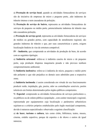 a) Prestação de serviço local, quando as atividades fornecedoras de serviços
são de iniciativa de empresas de micro e pequeno porte, ,não indutoras de
trânsito intenso e nem causadoras de poluição;
b) Prestação de serviço de bairro, representa as atividades fornecedoras de
serviços de pequeno ou médio porte, potencialmente indutoras de trânsito mas
não causadoras poluição,
c) Prestação de serviço geral, representa as atividades fornecedoras de serviços
de médios ou grandes portes, com capacidade de atendimento regional, são
grandes indutoras de trânsito e que, por suas características e porte, exigem
localização lindeira ás vias de estrutura compatível.
IV - Indústria, que compreende as atividades de produção de bens, de acordo
com as seguintes tipologia:
a) Indústria artesanal: refere-se à indústria caseira de micro e de pequeno
porte, cuja produção dispensa maquinaria pesada e não provoca nenhum
comprometimento ambiental;
b) Indústria inofensiva: refere-se á indústria de micro, pequeno e médio porte
não poluente e que não prejudica os demais usos admitidos para a respectiva
zona;
c) Indústria incômoda: é assim considerada em virtude do seu funcionamento
produzir ruído, trepidação, gás, poeira, odor ou conturbações sensíveis, porém
toleráveis em limites determinados pelos órgãos públicos competentes.
V- Especial: compreende as atividades fornecedoras de serviços particulares e,
ou públicos ou de ordem pública á população , com caráter municipal e regional,
representada por equipamentos cuja localização e parâmetros urbanísticos
sujeitam-se a critérios próprios estabelecidos pelo órgão municipal competente,
devido á natureza especializada e observada a seguinte classificação:
a) de lazer, turismo e cultura, tais como clube, biblioteca, teatro, museu,
cinema, estádio esportivo, parque de esportes e de shows e outros de igual
natureza;

                                                                              8
 