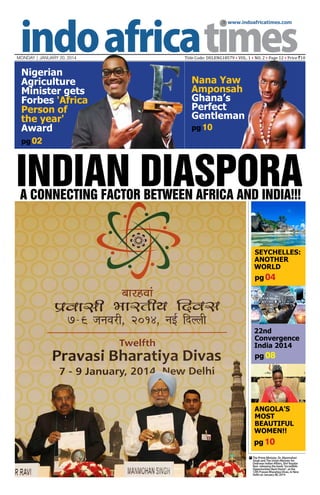  www.indoafricatimes.com

MONDAY | JANUARY 20, 2014

Nigerian
Agriculture
Minister gets
Forbes 'Africa
Person of
the year'
Award

Title Code: DELENG18579 • VOL. 1 • NO. 2 • Page 12 • Price `10

Nana Yaw
Amponsah
Ghana’s
Perfect
Gentleman
pg 10

pg 02

Indian Diaspora
A Connecting Factor between AFRICA and INDIA!!!

SEYCHELLES:
ANOTHER
WORLD

pg 04

22nd
Convergence
India 2014

pg 08

Angola’s
Most
Beautiful
Women!!

pg 10
The Prime Minister, Dr. Manmohan
Singh and The Union Minister for
Overseas Indian Affairs, Shri Vayalar
Ravi releasing the book “Incredible
Opportunities Back Home”, at the
12th Pravasi Bharatiya Divas, in New
Delhi on January 08, 2014



 