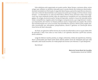 Coleção EducaRede: Internet na escola


                                                     Esta coletânea está organizada em quatro partes. Novo Tempo, a primeira delas, reúne
                                                artigos que refletem os desafios colocados para a escola diante das mudanças desencadea-
                                                das pela sociedade da informação. A segunda, Novo Espaço, apresenta experiências educacio-
                                                nais com a Internet desenvolvidas num espaço da escola que emergiu no limiar desses novos
                                                tempos – os laboratórios ou salas de Informática. Oferece dicas preciosas sobre como orga-
                                                nizar esse novo ambiente escolar, além de experiências inovadoras em sua utilização peda-
                                                gógica. Os artigos da terceira parte, Tempo de Aprender, revelam a busca do educador pelas
                                                novas competências exigidas pelas tecnologias computacionais, que engendraram mudan-
                                                ças importantes até mesmo na relação professor-aluno, revigorando seus papéis. No cenário
                                                das transformações em curso na escola, Faça Você Mesmo, quarta e última parte, expõe solu-
                                                ções encontradas por educadores, pesquisadores, alunos e gestores na construção dessa
                                                nova forma de fazer educação.

                                                    Ao final, um glossário define termos do mundo da Informática com os quais todos têm
                                                de aprender a lidar, mais cedo ou mais tarde, e um apêndice descreve o perfil dos autores
                                                desta coletânea.

                                                     Longe de oferecer receitas prontas, os artigos, entrevistas, relatos de experiências, histórias,
                                                dicas e provocações que fazem parte deste volume podem servir de motivação para que cada
                                                educador, cada escola encontre um modo próprio de ensinar com Internet. É o que desejamos.

                                                     Boa leitura!
 PREFÁCIO




                                                                                                              Maria do Carmo Brant de Carvalho
                                                                                                                Coordenadora-Geral do CENPEC


12
 