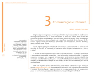 Coleção EducaRede: Internet na escola




                                                                               3             Comunicação e Internet

                                                                                                                        Mílada Tonarelli Gonçalves


                                                             Engana-se quem imagina que vai começar a ler sobre os prós e os contras do uso das novas
                                                         tecnologias de comunicação na escola. São muitos os textos que tratam desse assunto. No
                                                         entanto, os desafios dos educadores não se referem apenas ao uso dos meios tecnológicos.
                                    Esse modelo de       Dizem respeito também à comunicação, essa maravilhosa capacidade do ser humano de ela-
                          comunicação corresponde        borar e expressar seus pensamentos e sentimentos por meio de sons, palavras, desenhos,
                           ao que o educador Paulo
                                                         gestos e muitas outras formas.
 NOVO TEMPO




                       Freire chamou de “educação
                         bancária”:“O educador faz
                      ‘depósitos’ de conteúdos que            Quem já parou para pensar no tipo de comunicação que experimenta na escola ou em
                        devem ser arquivados pelos       casa? Ou no processo de comunicação que define nossa relação com a televisão, o jornal,
                         educandos. Desta maneira        o rádio?
                        a educação se torna um ato
                               de depositar, em que
                                  os educandos são           A visão mais conhecida acerca do que vem a ser “comunicação” é aquela que diz respeito
18                    os depositários, e o educador
                                     o depositante”
                                                         a um processo que envolve um emissor e um receptor (ou vários receptores). O primeiro
                                                         envia uma mensagem para o segundo, por meio de um canal, numa via de mão única. Isto é, a
                                (FREIRE, 1983, p. 66).
                                                         mensagem não retorna do receptor para o emissor. Para facilitar o entendimento, propomos a
                                                         comparação desse modelo à imagem de uma estrela, ou seja, um centro emissor para muitos
                                                         pontos difusos.

                                                              Com isso, do ponto de vista comunicacional, pode-se dizer que a escola surgiu alicerçada
                                                         em um modelo de comunicação similar a esse que ilustramos com a imagem de uma estrela:
                                                         o professor desempenhando o papel de emissor da mensagem, e o aluno, o de receptor, com
                                                         pouca ou nenhuma negociação de sentido e com uma aprendizagem individual.
 
