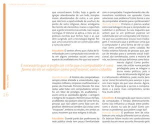 Coleção EducaRede: Internet na escola


                                                  que encontravam. Então, hoje a gente vê
                                                                                        com o computador. Freqüentemente eles de-
                                                  igrejas abandonadas de um lado, templos
                                                                                        monstram resistência em aprender. Como
                                                  maias abandonados do outro, e um povo solucionar esse problema? Como tornar o uso
                                                  que não tem a oportunidade de usufruir, do
                                                                                        do computador atraente para o professorado?
                                                                                        Marcelo Buzato: Primeiro é preciso acabar
                                                  ponto de vista religioso, desse amálgama
                                                  tão bonito de elementos maias e espanhóis
                                                                                        com essa bobagem de que o computador vai
                                                  que a gente encontra na comida, nas roupas,
                                                                                        substituir o professor. Eu sou daqueles que
                                                  na língua. O mesmo se aplica, a meu ver, às
                                                                                        acham que se um professor pudesse ser
                                                  práticas escritas que temos hoje e as que
                                                                                        substituído por um computador, ele merece-
                                                  vêm surgindo com a tecnologia digital. Por
                                                                                        ria que isso acontecesse (risos). Isso é boba-
                                                  que uma coisa teria de ser construída sobre
                                                                                        gem. É necessário que o professor sinta que
                                                  a ruína da outra?                     o computador é uma forma de ele se valo-
                                                                                        rizar como profissional, como cidadão. No
                                         EducaRede: O senhor afirma que a falta de fa- fundo, estamos falando de pessoas que, ape-
                                         miliaridade com o computador está sendo vis- sar de letradas para o contexto social tradi-
                                         ta em alguns contextos sociais como uma cional, são semiletradas, como a maioria de
                                         espécie de analfabetismo. Por que isso ocorre? nós, nos termos do que definimos como letra-
                                                                                                      mento digital. Como profes-
                     É necessário que o professor sinta que o computador é uma sores, eles estão numa posição
                     forma de ele se valorizar como profissional, como cidadão privilegiada para se integrar a
                                                                                                      essas novas práticas, pois a
                                                                                                      base do letramento digital, que
 NOVO TEMPO




                                         Marcelo Buzato: A história dos computadores é o letramento alfabético, pode muito bem
                                         sempre esteve atrelada a universidades, orga- servir como ferramenta para avançar a pas-
                                         nizações militares, empresas multinacionais e sos mais largos do que seus alunos. Agora,
                                         países do chamado Primeiro Mundo. Por essa tem de ter disposição e acesso a computa-
                                         razão, saber lidar com computadores sempre dores e a pares mais competentes, senão
                                         foi um fator de prestígio. Os analfabetos – fica muito difícil.
26                                       assim como as sociedades ágrafas – carregam
                                         o estigma de incapazes. Até bem pouco tempo, EducaRede: A nova geração, que nasceu na era
                                         analfabetos não podiam votar. De certa forma, do computador, é letrada eletronicamente.
                                         pessoas que não sabem como lidar com dis- Como isso influencia a relação entre profes-
                                         positivos eletrônicos também são vistas como sores e alunos na sala de aula? Como con-
                                         “incapazes”, embora os estudos, em ambos os tornar os problemas que podem surgir daí?
                                         casos, mostrem que esse estigma é ridículo.    Marcelo Buzato: O professor tem de esta-
                                                                                        belecer uma relação diferente com os alunos.
                                         EducaRede: Grande parte dos professores da Os teóricos falam muito em construtivismo
                                         rede pública ainda tem pouca familiaridade quando tocam nesse assunto. Pensando pelo
 