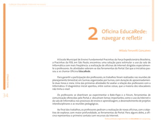 Coleção EducaRede: Internet na escola




                                                                                    2              Oficina EducaRede:
                                                                                                   navegar e refletir

                                                                                                                       Mílada Tonarelli Gonçalves


                                                        A Escola Municipal de Ensino Fundamental Pracinhas da Força Expedicionária Brasileira,
                                                   a Pracinhas da FEB, em São Paulo, encontrou uma solução para estimular o uso da sala de
                                                   Informática com mais freqüência: a realização de oficinas de Internet dirigidas especialmen-
                                                   te a professores. As atividades valeram-se das ferramentas do Portal. Daí que a iniciativa pas-
                                                   sou a se chamar Oficina EducaRede.
 NOVO ESPAÇO




                                                        Para garantir a participação dos professores, os trabalhos foram realizados nas reuniões de
                                                   planejamento bimestral, em turmas organizadas por turnos, com duração de aproximadamen-
                                                   te duas horas e meia. Uma das primeiras atividades foi avaliar a relação dos professores com a
                                                   Informática. O diagnóstico inicial apontou, entre outras coisas, que a maioria dos educadores
                                                   não tinha e-mail.

34                                                      Os professores se divertiram ao experimentar o Bate-Papo e o Fórum, ferramentas de
                                                   comunicação oferecidas pelo Portal, e discutiram temas importantes, como o uso da Internet e
                                                   da sala de Informática nos processos de ensino e aprendizagem, o desenvolvimento de projetos
                                                   interdisciplinares e as reuniões pedagógicas.

                                                        Ao final dos trabalhos, os professores pediram a realização de novas oficinas, com o obje-
                                                   tivo de explorar, com maior profundidade, as ferramentas do Portal. Para alguns deles, a ofi-
                                                   cina representou o primeiro contato com recursos da Internet.
                                                                                                      Texto publicado originalmente no EducaRede em 24/9/2004.
 