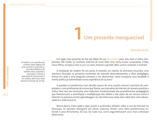 Coleção EducaRede: Internet na escola




                                                                                     1         Um presente inesquecível

                                                                                                                                             Sônia Bertocchi


                                                                   Em 1996, meu presente de Dia das Mães foi um fax modem para meu bom e velho com-
                             O modem é um aparelho que         putador. Até então, só conhecia Internet de ouvir falar, mas tinha muita curiosidade. Então,
                               converte dados digitais em      meus filhos, na época com 17, 20 e 22 anos, tiveram a grande idéia: vamos conectar a mamãe!
                             sinais sonoros e transmite-os
 TEMPO DE APRENDER




                                   por linha telefônica. Ele
                                também disca, responde a            A instalação do modem foi um parto. A conexão, um evento. As primeiras incursões, uma
                                    chamadas e controla a      aventura. Passados os primeiros momentos de inocente deslumbramento, o olhar pedagógico
                             velocidade de transmissão. O      entrou em ação e uma pergunta começou a me atormentar: como incorporar essa novidade à
                             fax modem, além disso tudo,
                            executa as funções de um fax.
                                                               minha prática já sedimentada numa experiência de 25 anos?

                                                                     A questão se transformou num desafio: passar de uma usuária comum e primária do com-
                                                               putador a uma profissional de ensino que fizesse uso educativo da Internet, de maneira positiva e
                                                               crítica. Para isso, era necessária uma visão bem fundamentada dos procedimentos pedagógicos
42                                                             que favorecessem a assimilação e multiplicação dos efeitos e das ações de um recurso como a
                                                               Internet no processo ensino-aprendizagem. Eu não tinha essa visão, nem sabia bem como desen-
                                                               volvê-la e onde buscá-la.

                                                                   Nessa época, entre 1996 e 1997, assisti a acalorados debates sobre o uso da Internet na
                                                               Educação. As opiniões divergiam em vários aspectos. Porém, uma idéia predominava: In-
                                                               ternet é uma ferramenta. Só isso. Ou tudo isso, como argumentavam seus mais ardorosos
                                                               defensores.
 