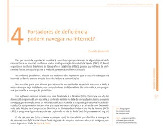 Ensinar com Internet: como enfrentar o desafio




4               Portadores de deficiência
                podem navegar na Internet?

                                                                            Daniela Bertocchi


     Dez por cento da população mundial é constituída por portadores de algum tipo de defi-
ciência física ou mental, conforme dados da Organização Mundial da Saúde (OMS). O Brasil,
segundo o Instituto Brasileiro de Geografia e Estatística (IBGE), possui 24 milhões de defi-




                                                                                                                                                TEMPO DE APRENDER
cientes físicos, dos quais quase a metade apresenta problemas visuais.

     No entanto, problemas visuais ou motores não impedem que o usuário navegue na
Internet ou tenha acesso amplo à escrita, leitura e comunicação.

    Nas escolas, para que alunos portadores de necessidades especiais acessem a Web, é
necessário que seja instalado, nos computadores do laboratório de Informática, um progra-
ma que auxilie a navegação pela Rede.

     Um software nacional criado com essa finalidade é o DosVox (http://intervox.nce.ufrj.br/
dosvox). O programa lê, em voz alta, o conteúdo exibido na tela do computador. Assim, o usuário
                                                                                                                                                         51
consegue, por exemplo, ouvir as notícias publicadas na Rede e até participar de uma lista de dis-
cussão. Os equipamentos necessários para que isso ocorra são placa e caixas de som. Desenvol-
vido pelo Núcleo de Computação Eletrônica da Universidade Federal do Rio de Janeiro (NCE/              Java: linguagem
UFRJ), o programa é gratuito e pode ser capturado no site da Rede Saci (http://www.saci.org.br).       de programação
                                                                                                       de computador.

    O site Ler para Ver (http://www.lerparaver.com) foi concebido para facilitar a navegação           Flash: programa gráfico
de pessoas com deficiência visual. Suas páginas são simples, padronizadas, e as imagens pos-           utilizado para criação
suem legendas. Nada de Java e Flash.                                                                   de animações interativas.
 