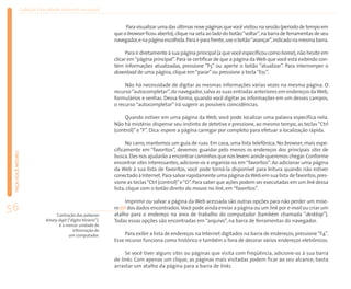 Coleção EducaRede: Internet na escola


                                                                   Para visualizar uma das últimas nove páginas que você visitou na sessão (período de tempo em
                                                              que o browser ficou aberto), clique na seta ao lado do botão “voltar”, na barra de ferramentas de seu
                                                              navegador,e na página escolhida.Para ir para frente,use o botão “avançar”,indicado na mesma barra.

                                                                    Para ir diretamente à sua página principal (a que você especificou como home), não hesite em
                                                              clicar em “página principal”. Para se certificar de que a página da Web que você está exibindo con-
                                                              tém informações atualizadas, pressione “F5” ou aperte o botão “atualizar”. Para interromper o
                                                              download de uma página, clique em “parar” ou pressione a tecla “Esc”.

                                                                   Não há necessidade de digitar as mesmas informações várias vezes na mesma página. O
                                                              recurso “autocompletar”, do navegador, salva as suas entradas anteriores em endereços da Web,
                                                              formulários e senhas. Dessa forma, quando você digitar as informações em um desses campos,
                                                              o recurso “autocompletar” irá sugerir as possíveis coincidências.

                                                                   Quando estiver em uma página da Web, você pode localizar uma palavra específica nela.
                                                              Não há mistério: dispense seu instinto de detetive e pressione, ao mesmo tempo, as teclas “Ctrl
                                                              (control)” e “F”. Dica: espere a página carregar por completo para efetuar a localização rápida.

                                                                    No carro, mantemos um guia de ruas. Em casa, uma lista telefônica. No browser, mais espe-
                                                              cificamente em “favoritos”, devemos guardar pelo menos os endereços dos principais sites de
 FAÇA VOCÊ MESMO




                                                              busca. Eles nos ajudarão a encontrar caminhos que nos levem aonde queremos chegar. Conforme
                                                              encontrar sites interessantes, adicione-os e organize-os em “favoritos”. Ao adicionar uma página
                                                              da Web à sua lista de favoritos, você pode torná-la disponível para leitura quando não estiver
                                                              conectado à Internet. Para salvar rapidamente uma página da Web em sua lista de favoritos, pres-
                                                              sione as teclas “Ctrl (control)”e “D”. Para saber que ações podem ser executadas em um link dessa
                                                              lista, clique com o botão direito do mouse no link, em “favoritos”.

                                                                   Imprimir ou salvar a página da Web acessada são outras opções para não perder um míse-
56                               Contração das palavras
                                                              ro bit dos dados encontrados.Você pode ainda enviar a página ou um link por e-mail ou criar um
                                                              atalho para o endereço na área de trabalho do computador (também chamada “desktop”).
                           binary digit (“dígito binário”),   Todas essas opções são encontradas em “arquivo”, na barra de ferramentas do navegador.
                                  é a menor unidade de
                                           informação de
                                         um computador.            Para exibir a lista de endereços na Internet digitados na barra de endereços, pressione “F4”.
                                                              Esse recurso funciona como histórico e também o livra de decorar vários endereços eletrônicos.

                                                                   Se você tiver alguns sites ou páginas que visita com freqüência, adicione-os à sua barra
                                                              de links. Com apenas um clique, as páginas mais visitadas podem ficar ao seu alcance; basta
                                                              arrastar um atalho da página para a barra de links.
 