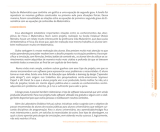 Ensinar com Internet: como enfrentar o desafio


lação de Matemática que continha um gráfico e uma equação de segundo grau. A tarefa foi
reproduzir os mesmos gráficos construídos na primeira aula para situações físicas. Dessa
maneira, foram consolidadas as relações entre as equações de primeiro e segundo graus da Ci-
nemática com as equações já conhecidas da Matemática.

COMENTÁRIOS

     Essa abordagem estabelece importantes relações entre os conhecimentos das disci-
plinas de Física e Matemática. Num outro projeto, realizado na Escola Estadual Otávio
Mendes, houve um relato muito interessante da professora Cida Malandrim, que dava aulas
de Matemática e Física. Ela disse que, após ter realizado esse mesmo trabalho, os alunos tam-
bém melhoraram muito em Matemática.

      Outra vantagem é a maior motivação dos alunos. Eles prestam muito mais atenção no que
estão aprendendo para poder resolver bem o desafio proposto na situação-problema. Para espe-
cificar a simulação, com fórmulas, limites, botões de controle etc., os alunos têm de utilizar os co-
nhecimentos recém-adquiridos de maneira muito mais criativa e profunda do que se tivessem
resolvido todos os exercícios ao final de um capítulo de livro-texto.

     Numa visão mais ampla, existem outros ganhos com esse tipo de projeto, em que os




                                                                                                                                                            FAÇA VOCÊ MESMO
alunos encomendam um software para representar seus problemas e necessidades. O aluno
torna-se mais ativo. Existe uma linha da Educação que defende o learning by design (“aprender
pelo design”), com origem nos trabalhos dos pesquisadores norte-americanos Seymour
Papert e Idit Harel. Se o que o aluno projeta vier a ser produzido, tanto melhor. Se não, só o
fato de projetar, tendo em mente algum público-alvo e usando os conhecimentos recém-
adquiridos em problemas abertos, já é rico o suficiente para valer a pena.

     A longo prazo, é possível também redirecionar o tipo de software educacional que vem sendo
produzido atualmente. Para esse projeto, todo software utilizado era gratuito e alguns com o códi-
go-fonte disponível para que outras pessoas o reutilizassem noutros contextos.
                                                                                                                                                            67
    Além do Laboratório Didático Virtual, outras iniciativas estão surgindo com o objetivo de
passar encomendas de alunos de escolas públicas para alunos universitários que estejam cur-
sando disciplinas de programação. Para o aluno universitário, seu aprendizado/estágio fica
mais interessante e, assim, um satisfaz às necessidades do outro. Esse tipo de abordagem, na
qual o aluno aprende pelo design de simulações, vem obtendo muito sucesso. E, logicamente,
não está restrito à Física.
                                                      Texto publicado originalmente no EducaRede em 28/2/2002.
 