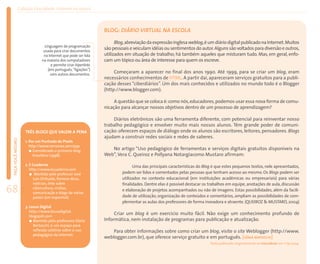 Coleção EducaRede: Internet na escola



                                                               BLOG: DIÁRIO VIRTUAL NA ESCOLA
                                                                     Blog,abreviação da expressão inglesa weblog,é um diário digital publicado na Internet.Muitos
                              Linguagem de programação
                             usada para criar documentos
                                                               são pessoais e veiculam idéias ou sentimentos do autor. Alguns são voltados para diversão e outros,
                             na Internet que pode ser lida     utilizados em situação de trabalho; há também aqueles que misturam tudo. Mas, em geral, enfo-
                            na maioria dos computadores        cam um tópico ou área de interesse para quem os escreve.
                                  e permite criar hiperlinks
                                (em português,“ligações”)
                                  com outros documentos.
                                                                    Começaram a aparecer no final dos anos 1990. Até 1999, para se criar um blog, eram
                                                               necessários conhecimentos de HTML. A partir daí, apareceram serviços gratuitos para a publi-
                                                               cação desses “ciberdiários”. Um dos mais conhecidos e utilizados no mundo todo é o Blogger
                                                               (http://www.blogger.com).

                                                                    A questão que se coloca é: como nós, educadores, podemos usar essa nova forma de comu-
                                                               nicação para alcançar nossos objetivos dentro de um processo de aprendizagem?

                                                                   Diários eletrônicos são uma ferramenta diferente, com potencial para reinventar nosso
                                                               trabalho pedagógico e envolver muito mais nossos alunos. Têm grande poder de comuni-
                   TRÊS BLOGS QUE VALEM A PENA                 cação: oferecem espaços de diálogo onde os alunos são escritores, leitores, pensadores. Blogs
                                                               ajudam a construir redes sociais e redes de saberes.
 FAÇA VOCÊ MESMO




                   1. Por um Punhado de Pixels
                      http://www.nemonox.com/ppp
                        Considerado o primeiro blog               No artigo “Uso pedagógico de ferramentas e serviços digitais gratuitos disponíveis na
                        brasileiro (1998).                     Web”, Vera C. Queiroz e Pollyana Notargiacomo Mustaro afirmam:

                   2. E Cuaderno                                              Uma das principais características do Blog é que estes pequenos textos, nele apresentados,
                      http://www.ecuaderno.com
                         Mantido pelo professor José                    podem ser lidos e comentados pelas pessoas que tenham acesso ao mesmo. Os Blogs podem ser
                        Luis Orihuela, fornece dicas,                   utilizados no contexto educacional (em instituições acadêmicas ou empresariais) para várias
                        notícias, links sobre                           finalidades. Dentre elas é possível destacar os trabalhos em equipe, anotações de aula, discussão
68                      cibercultura, mídias,
                        comunicação e blogs de vários
                                                                        e elaboração de projetos acompanhados ou não de imagens. Estas possibilidades, além da facili-
                                                                        dade de utilização, organização de conteúdos e comentários, ampliam as possibilidades de com-
                        países (em espanhol).
                                                                        plementar as aulas dos professores de forma inovadora e atraente. (QUEIROZ & MUSTARO, 2004)
                   3. Lousa Digital
                      http://www.lousadigital.
                      blogspot.com
                                                                    Criar um blog é um exercício muito fácil. Não exige um conhecimento profundo de
                        Mantido pela professora Sônia          Informática, nem instalação de programas para publicação e atualização.
                        Bertocchi, é um espaço para
                        reflexão coletiva sobre o uso              Para obter informações sobre como criar um blog, visite o site Weblogger (http://www.
                        pedagógico da Internet.
                                                               weblogger.com.br), que oferece serviço gratuito e em português. [SÔNIA BERTOCCHI]
                                                                                                                        Texto publicado originalmente no EducaRede em 1o/9/2004.
 