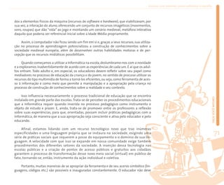 Ensinar com Internet: como enfrentar o desafio



dos a elementos físicos da máquina (recursos de software e hardware), que viabilizavam, por
sua vez, a interação do aluno, oferecendo um conjunto de recursos imagéticos (movimentos,
sons, roupas) que dão “vida” ao jogo e montando um cenário medieval, metáfora interativa
daquilo que poderia ser referencial inicial sobre a Idade Média propriamente.

     Assim, o computador não ficou sendo um fim em si e, graças a seus recursos, sua utiliza-
ção no processo de aprendizagem potencializou a construção de conhecimentos sobre a
sociedade medieval européia, além de desenvolver outras habilidades motoras e de per-
cepção que os recursos midiáticos possibilitam.

     Quando começamos a utilizar a Informática na escola, deslumbramo-nos com a novidade
e a exploramos inadvertidamente de acordo com as experiências de cada um. É aí que os adul-
tos entram. Todo adulto e, em especial, os educadores devem refletir sobre seu papel como
mediadores no processo de educação da criança e do jovem, no sentido de procurar utilizar os
recursos do tipo multimídia de forma a torná-los eficientes, ou seja, como ferramenta de aces-
so à informação e como meio que permite a manipulação e a apropriação pela criança no
processo de construção de conhecimentos sobre a realidade e seu contexto.

     Isso influencia necessariamente o processo tradicional de educação que se encontra




                                                                                                                                             FAÇA VOCÊ MESMO
instalado em grande parte das escolas. Trata-se de perceber os procedimentos educacionais
que a Informática requer quando inserida no processo pedagógico como instrumento e
objeto de estudo e prazer. E, ainda, trata-se de promover entre os professores a reflexão
sobre suas experiências, para que, orientadas, possam incluir práticas pedagógicas com a
Informática, de maneira que a sua apropriação seja consciente e ativa pelo educador e pelo
educando.

     Afinal, estamos lidando com um recurso tecnológico novo que traz inúmeras
especificidades e uma linguagem própria que se instaura na sociedade, exigindo uma
série de práticas sociais que requerem a posse do equipamento e o domínio de sua lin-
                                                                                                                                                     71
guagem. A velocidade com que isso se expande em nossa comunidade exige também
procedimentos dos diferentes setores da sociedade. A inserção dessa tecnologia nas
escolas públicas e a criação de pontos de acesso públicos e gratuitos aos cidadãos
garantem o processo de transformação desse novo meio social (virtual) em público de
fato, tornando-se, então, instrumento da ação individual e coletiva.

    Portanto, muitas maneiras de se apropriar da ferramenta e de seu acervo simbólico (lin-
guagens, códigos etc.) são possíveis e inauguradas constantemente. O educador não deve
 