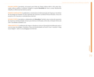 Ensinar com Internet: como enfrentar o desafio


PALOMA VARÓN é jornalista. Já escreveu para Folha de S.Paulo, Editora Abril e UOL sobre edu-
cação, cultura, política e cotidiano. Integrou a equipe EducaRede de 2002 a 2004. Atualmente
trabalha no Memorial da América Latina.

RODRIGO SANTALIESTRA é publicitário e mestrando em Administração de Empresas. Foi diretor
de Tecnologia de Produto no UOL e gerente de e-business na Editora Peixes/Rickdan. Atua em
projetos de e-business e conteúdo para Internet.

ROSANE STORTO é jornalista e colaboradora do EducaRede. Também atua na área de assessoria
de imprensa, tendo prestado serviços para diversas instituições, entre elas a Estação Ciência da
USP e Faculdades Oswaldo Cruz.

SÔNIA BERTOCCHI é professora de Língua e Literatura e atua na formação de professores para o
uso de novas tecnologias. Coordena a área de Interatividade do Portal. Criou e mantém o blog
Lousa Digital – sobre o uso pedagógico da Internet.




                                                                                                                                                    APÊNDICE
                                                                                                                                                    79
 