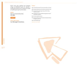 Coleção EducaRede: Internet na escola


                    tários. Livre, aqui, significa que qualquer   Fontes
                    artigo da Wikipédia pode ser copiado e        http://www.barreirasnet.com.br/central/be-a-ba.htm
                    modificado, desde que os direitos de cópia
                                                                  http://www.culturatura.com.br/termos/internet/1.htm
                    e modificação sejam preservados.
                                                                  http://www.educarede.org.br/educa/html/index_
                                                                       internet_cia.cfm
                    WWW
                    Sigla para World Wide Web.                    http://idgnow.uol.com.br/AdPortalv5/glossario.aspx?
                                                                       ChannelID=21080115
                    Veja Web.
                                                                  http://www.netpedia.com.br

                         Y                                        http://www.sebrae.com.br/br/parasuaempresa/tipos
                                                                       denegocios_bte.asp

                    Yahoo! Messenger                              http://pt.wikipedia.org
                    Veja Mensagem instantânea.                    (Acesso em 13/1/2006)
 GLOSSÁRIO




90
 