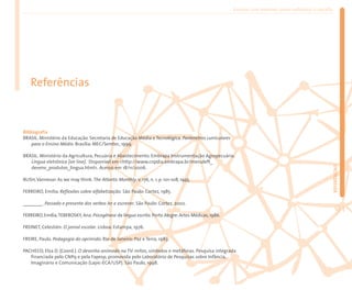 Ensinar com Internet: como enfrentar o desafio




   Referências



Bibliografia
BRASIL. Ministério da Educação. Secretaria de Educação Média e Tecnológica. Parâmetros curriculares
    para o Ensino Médio. Brasília: MEC/Semtec, 1999.

BRASIL. Ministério da Agricultura, Pecuária e Abastecimento. Embrapa Instrumentação Agropecuária.
   Língua eletrônica [on line]. Disponível em <http://www.cnpdia.embrapa.br/menuleft_




                                                                                                                                                       REFERÊNCIAS
   desenv_produtos_lingua.html>. Acesso em 18/11/2006.

BUSH, Vannevar. As we may think. The Atlantic Monthly, v. 176, n. 1, p. 101-108, 1945.

FERREIRO, Emilia. Reflexões sobre alfabetização. São Paulo: Cortez, 1985.

________. Passado e presente dos verbos ler e escrever. São Paulo: Cortez, 2002.

FERREIRO, Emilia, TEBEROSKY, Ana. Psicogênese da língua escrita. Porto Alegre: Artes Médicas, 1986.
                                                                                                                                                          91
FREINET, Celestién. O jornal escolar. Lisboa: Estampa, 1976.

FREIRE, Paulo. Pedagogia do oprimido. Rio de Janeiro: Paz e Terra, 1983.

PACHECO, Elza D. (Coord.). O desenho animado na TV: mitos, símbolos e metáforas. Pesquisa integrada
   financiada pelo CNPq e pela Fapesp, promovida pelo Laboratório de Pesquisas sobre Infância,
   Imaginário e Comunicação (Lapic-ECA/USP). São Paulo, 1998.
 