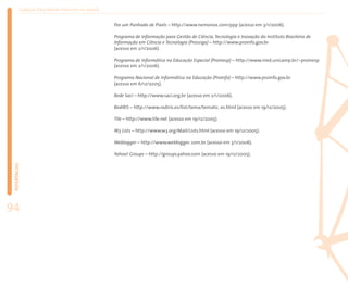 Coleção EducaRede: Internet na escola


                                                   Por um Punhado de Pixels – http://www.nemonox.com/ppp (acesso em 3/1/2006).

                                                   Programa de Informação para Gestão de Ciência, Tecnologia e Inovação do Instituto Brasileiro de
                                                   Informação em Ciência e Tecnologia (Prossiga) – http://www.proinfo.gov.br
                                                   (acesso em 2/1/2006).

                                                   Programa de Informática na Educação Especial (Proinesp) – http://www.nied.unicamp.br/~proinesp
                                                   (acesso em 2/1/2006).

                                                   Programa Nacional de Informática na Educação (ProInfo) – http://www.proinfo.gov.br
                                                   (acesso em 6/12/2005).

                                                   Rede Saci – http://www.saci.org.br (acesso em 2/1/2006).

                                                   RedIRIS – http://www.rediris.es/list/tema/tematic. es.html (acesso em 19/12/2005).

                                                   Tile – http://www.tile.net (acesso em 19/12/2005).

                                                   W3 Lists – http://www.w3.org/Mail/Lists.html (acesso em 19/12/2005).

                                                   Weblogger – http://www.weblogger. com.br (acesso em 3/1/2006).

                                                   Yahoo! Groups – http://groups.yahoo.com (acesso em 19/12/2005).
 REFERÊNCIAS




94
 