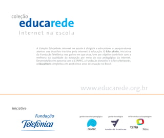 A Coleção EducaRede: Internet na escola é dirigida a educadores e pesquisadores
             atentos aos desafios trazidos pela Internet à educação. O EducaRede, iniciativa
             da Fundação Telefônica nos países em que atua, tem por objetivo contribuir com a
             melhoria da qualidade da educação por meio do uso pedagógico da Internet.
             Desenvolvido em parceria com o CENPEC, a Fundação Vanzolini e o Terra Networks,
             o EducaRede completou em 2006 cinco anos de atuação no Brasil.




                                                  www.educarede.org.br

iniciativa

                                                 gestão executivo-pedagógica   gestão tecnológica   infra-estrutura e hospedagem
 