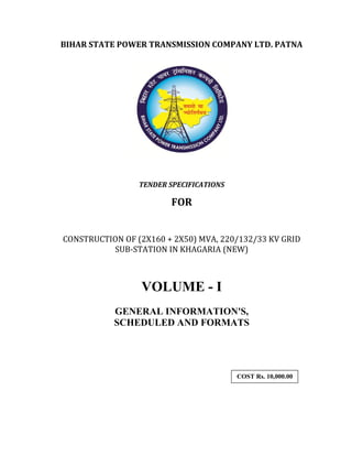 220/132/33KV GSS, IN KHAGARIA, VOL-1 Page 1
BIHAR STATE POWER TRANSMISSION COMPANY LTD. PATNA
TENDER SPECIFICATIONS
FOR
CONSTRUCTION OF (2X160 + 2X50) MVA, 220/132/33 KV GRID
SUB-STATION IN KHAGARIA (NEW)
VOLUME - I
GENERAL INFORMATION'S,
SCHEDULED AND FORMATS
COST Rs. 10,000.00
,oo,000/-
 