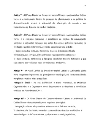 10




Artigo 7º - O Plano Diretor de Desenvolvimento Urbano e Ambiental de Caldas
Novas é o instrumento básico do processo de planejamento e da política de
desenvolvimento urbano e ambiental do Município, de acordo e em
cumprimento ao disposto na sua Lei Orgânica.


Artigo 8º - O Plano Diretor de Desenvolvimento Urbano e Ambiental de Caldas
Novas é o conjunto normativo e estratégico da política de ordenamento
territorial e ambiental, balizador das ações dos agentes públicos e privados na
produção e gestão do território, de modo a promover uma cidade:
I -mais ordenada e justa, que possibilite o acesso à moradia estável e
permanente, aos serviços, infra-estruturas e equipamentos urbanos; e
II- mais saudável, harmoniosa e bela para satisfação dos seus habitantes e que
seja atrativa aos visitantes e aos investimentos produtivos.


Artigo 9º - O Plano Diretor de Desenvolvimento Urbano e Ambiental, como
parte integrante do processo de planejamento municipal,será instrumentalizado
por planos setoriais e leis específicas.
Parágrafo único - Na sua elaboração, o Plano Plurianual, as Diretrizes
Orçamentárias e o Orçamento Anual incorporarão as diretrizes e prioridades
contidas no Plano Diretor 2011.


Artigo 10° - O Plano Diretor de Desenvolvimento Urbano e Ambiental de
Caldas Novas é fundamentado pelos seguintes princípios:
I -integração urbana, adequando as infra-estruturas físicas e naturais;
II -função social da cidade, entendida como o direito de todos os cidadãos à
moradia digna, às infra-estruturas, equipamentos e serviços públicos,
 