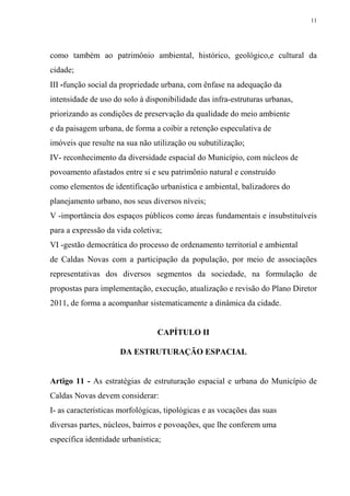 11




como também ao patrimônio ambiental, histórico, geológico,e cultural da
cidade;
III -função social da propriedade urbana, com ênfase na adequação da
intensidade de uso do solo à disponibilidade das infra-estruturas urbanas,
priorizando as condições de preservação da qualidade do meio ambiente
e da paisagem urbana, de forma a coibir a retenção especulativa de
imóveis que resulte na sua não utilização ou subutilização;
IV- reconhecimento da diversidade espacial do Município, com núcleos de
povoamento afastados entre si e seu patrimônio natural e construído
como elementos de identificação urbanística e ambiental, balizadores do
planejamento urbano, nos seus diversos níveis;
V -importância dos espaços públicos como áreas fundamentais e insubstituíveis
para a expressão da vida coletiva;
VI -gestão democrática do processo de ordenamento territorial e ambiental
de Caldas Novas com a participação da população, por meio de associações
representativas dos diversos segmentos da sociedade, na formulação de
propostas para implementação, execução, atualização e revisão do Plano Diretor
2011, de forma a acompanhar sistematicamente a dinâmica da cidade.


                                 CAPÍTULO II

                     DA ESTRUTURAÇÃO ESPACIAL


Artigo 11 - As estratégias de estruturação espacial e urbana do Município de
Caldas Novas devem considerar:
I- as características morfológicas, tipológicas e as vocações das suas
diversas partes, núcleos, bairros e povoações, que lhe conferem uma
específica identidade urbanística;
 