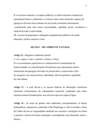 12




II -os recursos naturais, os espaços públicos, as infra-estruturas compatíveis,
saneamento básico e ambiental e o sistema viário como elementos capazes de
agregar as diversas áreas urbanas em um tecido conectado internamente
contribuindo para uma maior racionalidade, eqüidade social, econômica e
espacial de toda a coletividade;
III -o acesso da população a adequados equipamentos públicos de saúde,
educação, cultura, esportes e lazer.


                    SEÇÃO I – DO AMBIENTE NATURAL


Artigo 12 - Integram o ambiente natural:
I -o ar, a água, o solo, o subsolo, a fauna e a flora;
II- os ecossistemas significativos e indispensáveis à manutenção da
biodiversidade e as manifestações fisionômicas que representem marcos
referenciais da paisagem, devendo ser preservados e conservados a fim
de assegurar suas características, identidade, além de garantir a qualidade
de vida urbana.


Artigo 13 - A rede fluvial e as massas hídricas do Município constituem
elementos estruturadores do ordenamento territorial, compondo uma infra-
estrutura natural formada pelos seus diversos tipos de corpos d’água.


Artigo 14 - As áreas de grande valor ambiental, correspondentes, às bacias
hidrográficas, mananciais, sobretudo o Rio Pirapitinga e o Rio Corumbá, a Serra
de Caldas devem ser resguardadas mediante uso racional e estratégico de forma
a garantir o desenvolvimento municipal, contemplando suas demandas atuais e
futuras.
 
