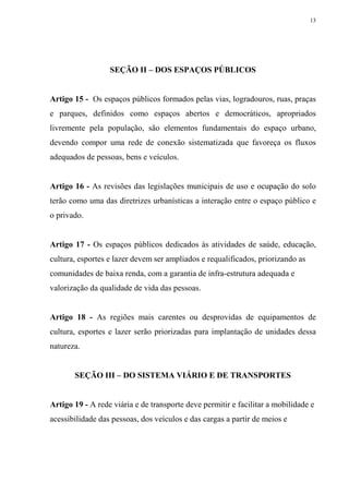 13




                  SEÇÃO II – DOS ESPAÇOS PÚBLICOS


Artigo 15 - Os espaços públicos formados pelas vias, logradouros, ruas, praças
e parques, definidos como espaços abertos e democráticos, apropriados
livremente pela população, são elementos fundamentais do espaço urbano,
devendo compor uma rede de conexão sistematizada que favoreça os fluxos
adequados de pessoas, bens e veículos.


Artigo 16 - As revisões das legislações municipais de uso e ocupação do solo
terão como uma das diretrizes urbanísticas a interação entre o espaço público e
o privado.


Artigo 17 - Os espaços públicos dedicados às atividades de saúde, educação,
cultura, esportes e lazer devem ser ampliados e requalificados, priorizando as
comunidades de baixa renda, com a garantia de infra-estrutura adequada e
valorização da qualidade de vida das pessoas.


Artigo 18 - As regiões mais carentes ou desprovidas de equipamentos de
cultura, esportes e lazer serão priorizadas para implantação de unidades dessa
natureza.


       SEÇÃO III – DO SISTEMA VIÁRIO E DE TRANSPORTES


Artigo 19 - A rede viária e de transporte deve permitir e facilitar a mobilidade e
acessibilidade das pessoas, dos veículos e das cargas a partir de meios e
 