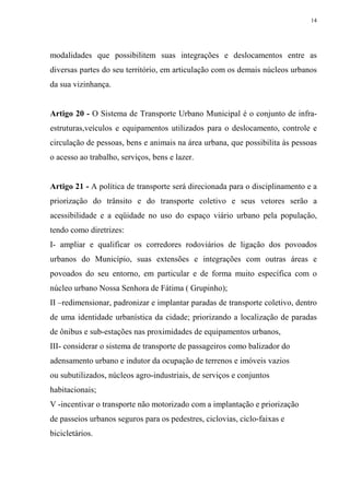 14




modalidades que possibilitem suas integrações e deslocamentos entre as
diversas partes do seu território, em articulação com os demais núcleos urbanos
da sua vizinhança.


Artigo 20 - O Sistema de Transporte Urbano Municipal é o conjunto de infra-
estruturas,veículos e equipamentos utilizados para o deslocamento, controle e
circulação de pessoas, bens e animais na área urbana, que possibilita às pessoas
o acesso ao trabalho, serviços, bens e lazer.


Artigo 21 - A política de transporte será direcionada para o disciplinamento e a
priorização do trânsito e do transporte coletivo e seus vetores serão a
acessibilidade e a eqüidade no uso do espaço viário urbano pela população,
tendo como diretrizes:
I- ampliar e qualificar os corredores rodoviários de ligação dos povoados
urbanos do Município, suas extensões e integrações com outras áreas e
povoados do seu entorno, em particular e de forma muito específica com o
núcleo urbano Nossa Senhora de Fátima ( Grupinho);
II –redimensionar, padronizar e implantar paradas de transporte coletivo, dentro
de uma identidade urbanística da cidade; priorizando a localização de paradas
de ônibus e sub-estações nas proximidades de equipamentos urbanos,
III- considerar o sistema de transporte de passageiros como balizador do
adensamento urbano e indutor da ocupação de terrenos e imóveis vazios
ou subutilizados, núcleos agro-industriais, de serviços e conjuntos
habitacionais;
V -incentivar o transporte não motorizado com a implantação e priorização
de passeios urbanos seguros para os pedestres, ciclovias, ciclo-faixas e
bicicletários.
 