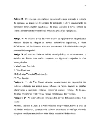 15




Artigo 22 - Deverão ser contemplados os parâmetros para avaliação e controle
da qualidade da prestação de serviços de transporte coletivo, ordenamento no
transporte complementar, redefinição de anéis tarifários ( novas linhas) de
forma a atender satisfatoriamente as demandas existentes e projetadas.


Artigo 23 - As calçadas e vias de acesso a todos os equipamentos e logradouros
públicos devem se adequar às normas construtivas específicas, a serem
definidas em Lei, facilitando o acesso às pessoas com dificuldade de locomoção
e necessidades especiais
Artigo 24 - O sistema viário no âmbito municipal deve ser ordenado com o
objetivo de formar uma malha composto por 4(quatro) categorias de vias
hierarquizadas:
I- Vias Macro Arteriais;
II -Vias Coletoras;
III- Rodovias Vicinais (Municipais);e
IV- Vias Locais;
Parágrafo 1º - As Vias Macro Arteriais correspondem aos segmentos das
rodovias estaduais que cortam zonas urbanas ou rurais, fazendo as ligações
interurbanas e regionais, podendo comportar grandes volumes de tráfego,
devendo priorizar as condições de fluidez e mobilidade dos veículos.
Parágrafo 2º - As Vias Coletoras correspondem às vias de ligação entre as Vias
Macro
Arteriais, Vicinais e Locais e às vias de acesso aos povoados, bairros e áreas de
atividades produtivas, comportando volumes moderados de tráfego, devendo
assegurar condições razoáveis de mobilidade e acessibilidade urbana.
 
