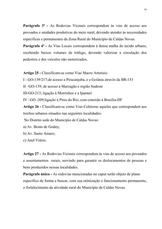 16




Parágrafo 3º - As Rodovias Vicinais correspondem às vias de acesso aos
povoados e unidades produtivas do meio rural, devendo atender às necessidades
específicas e permanentes da Zona Rural do Município de Caldas Novas.
Parágrafo 4º - As Vias Locais correspondem à densa malha do tecido urbano,
recebendo baixos volumes de tráfego, devendo valorizar a circulação dos
pedestres e dos veículos não motorizados.


Artigo 25 - Classificam-se como Vias Macro Arteriais:
I - GO-139/217;de acesso a Piracanjuba, e a Goiânia através da BR-153
II –GO-139; de acesso à Marzagão e região Sudeste
III-GO-213; ligação à Morrinhos e a Ipameri
IV –GO -309;ligação à Pires do Rio, com conexão à Brasília-DF
Artigo 26 - Classificam-se como Vias Coletoras aquelas que correspondem aos
trechos urbanos situados nas seguintes localidades:
No Distrito sede do Município de Caldas Novas:
a) Av. Bento de Godoy;
b) Av. Santo Amaro;
c) Anel Viário;


Artigo 27 - As Rodovias Vicinais correspondem às vias de acesso aos povoados
e assentamentos rurais, servindo para garantir os deslocamentos de pessoas e
bens produzidos nessas localidades.
Parágrafo único - As rodovias mencionadas no caput serão objeto de plano
específico de forma a buscar, com sua otimização e funcionamento permanente,
o fortalecimento da atividade rural do Município de Caldas Novas.
 