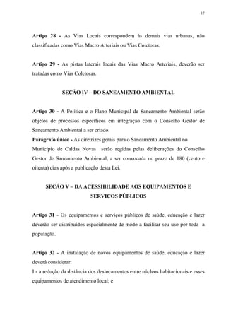 17




Artigo 28 - As Vias Locais correspondem às demais vias urbanas, não
classificadas como Vias Macro Arteriais ou Vias Coletoras.


Artigo 29 - As pistas laterais locais das Vias Macro Arteriais, deverão ser
tratadas como Vias Coletoras.


              SEÇÃO IV – DO SANEAMENTO AMBIENTAL


Artigo 30 - A Política e o Plano Municipal de Saneamento Ambiental serão
objetos de processos específicos em integração com o Conselho Gestor de
Saneamento Ambiental a ser criado.
Parágrafo único - As diretrizes gerais para o Saneamento Ambiental no
Município de Caldas Novas serão regidas pelas deliberações do Conselho
Gestor de Saneamento Ambiental, a ser convocada no prazo de 180 (cento e
oitenta) dias após a publicação desta Lei.


      SEÇÃO V – DA ACESSIBILIDADE AOS EQUIPAMENTOS E
                           SERVIÇOS PÚBLICOS


Artigo 31 - Os equipamentos e serviços públicos de saúde, educação e lazer
deverão ser distribuídos espacialmente de modo a facilitar seu uso por toda a
população.


Artigo 32 - A instalação de novos equipamentos de saúde, educação e lazer
deverá considerar:
I - a redução da distância dos deslocamentos entre núcleos habitacionais e esses
equipamentos de atendimento local; e
 